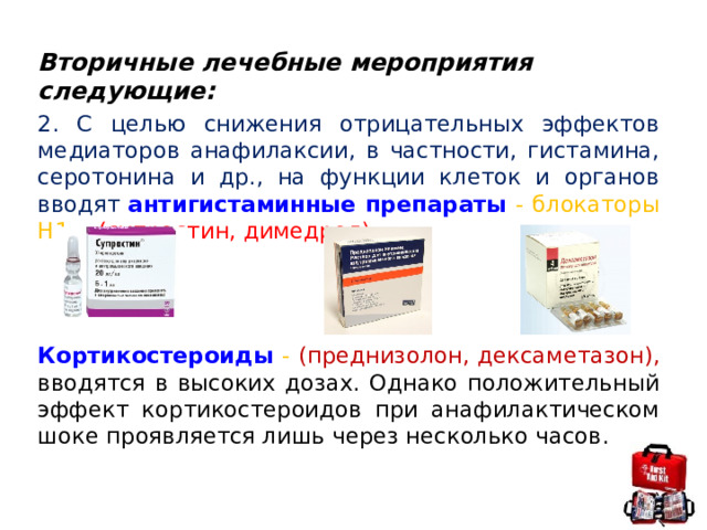 Вторичные лечебные мероприятия следующие: 2. С целью снижения отрицательных эффектов медиаторов анафилаксии, в частности, гистамина, серотонина и др., на функции клеток и органов вводят антигистаминные препараты - блокаторы H1 - (супрастин, димедрол)   Кортикостероиды - (преднизолон, дексаметазон), вводятся в высоких дозах. Однако положительный эффект кортикостероидов при анафилактическом шоке проявляется лишь через несколько часов. 