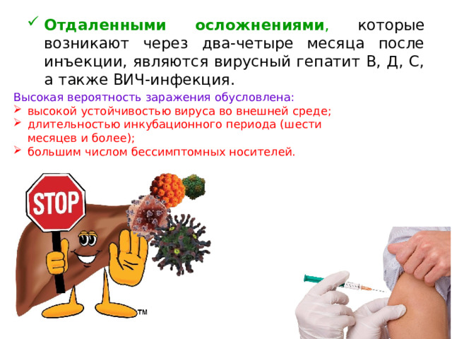 Отдаленными осложнениями , которые возникают через два-четыре месяца после инъекции, являются вирусный гепатит В, Д, С, а также ВИЧ-инфекция.  Высокая вероятность заражения обусловлена: высокой устойчивостью вируса во внешней среде; длительностью инкубационного периода (шести месяцев и более); большим числом бессимптомных носителей.  