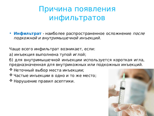 Причина появления инфильтратов Инфильтрат  - наиболее распространенное осложнение после подкожной и внутримышечной инъекций. Чаще всего инфильтрат возникает, если: а) инъекция выполнена тупой иглой; б) для внутримышечной инъекции используется короткая игла, предназначенная для внутрикожных или подкожных инъекций. Неточный выбор места инъекции; Частые инъекции в одно и то же место; Нарушение правил асептики. 