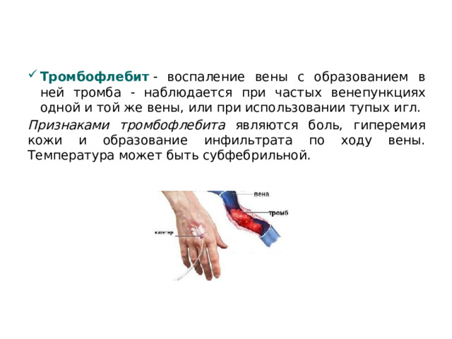 Тромбофлебит   - воспаление вены с образованием в ней тромба - наблюдается при частых венепункциях одной и той же вены, или при использовании тупых игл. Признаками тромбофлебита являются боль, гиперемия кожи и образование инфильтрата по ходу вены. Температура может быть субфебрильной.  