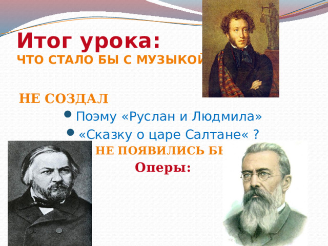 Итог урока:  Что стало бы с музыкой, если бы Не создал Поэму «Руслан и Людмила» «Сказку о царе Салтане« ? Не появились бы Оперы: 
