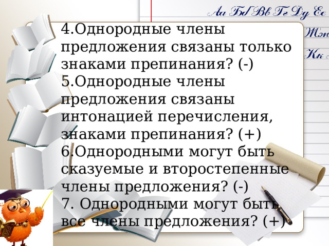 4.Однородные члены предложения связаны только знаками препинания? (-) 5.Однородные члены предложения связаны интонацией перечисления, знаками препинания? (+) 6.Однородными могут быть сказуемые и второстепенные члены предложения? (-) 7. Однородными могут быть все члены предложения? (+)    