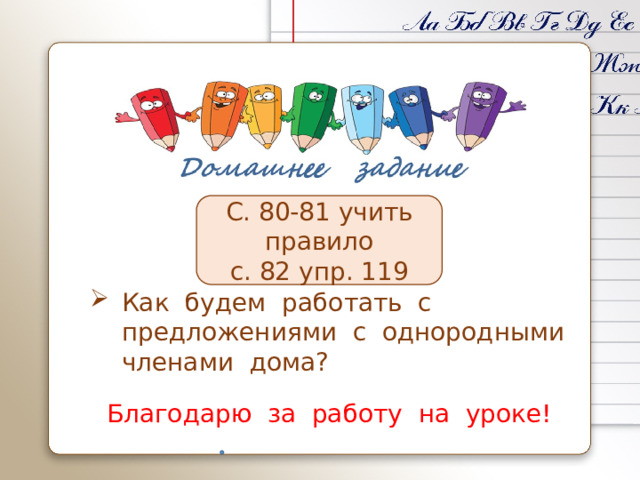 С. 80-81 учить правило с. 82 упр. 119 Как будем работать с предложениями с однородными членами дома? Благодарю за работу на уроке! 