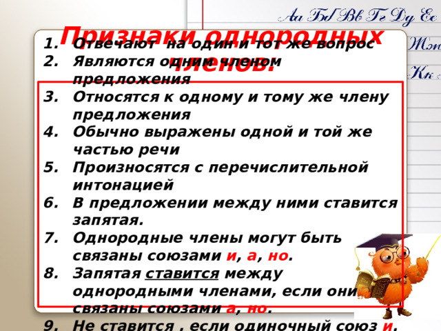 Признаки однородных членов: Отвечают на один и тот же вопрос Являются одним членом предложения Относятся к одному и тому же члену предложения Обычно выражены одной и той же частью речи Произносятся с перечислительной интонацией В предложении между ними ставится запятая. Однородные члены могут быть связаны союзами и , а , но . Запятая ставится между однородными членами, если они связаны союзами а , но . Не ставится , если одиночный союз и . 