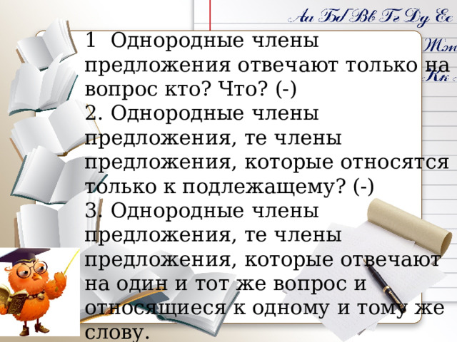 1 Однородные члены предложения отвечают только на вопрос кто? Что? (-) 2. Однородные члены предложения, те члены предложения, которые относятся только к подлежащему? (-) 3. Однородные члены предложения, те члены предложения, которые отвечают на один и тот же вопрос и относящиеся к одному и тому же слову. (+)     