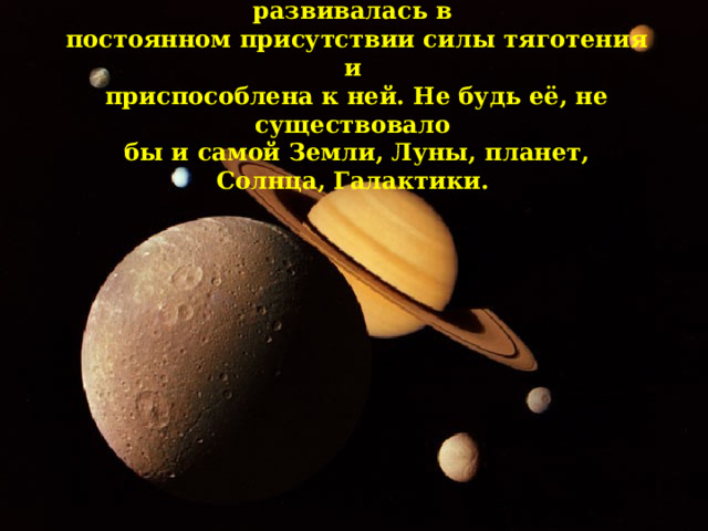 Жизнь на Земле зарождалась и развивалась в постоянном присутствии силы тяготения и приспособлена к ней. Не будь её, не существовало бы и самой Земли, Луны, планет, Солнца, Галактики. 