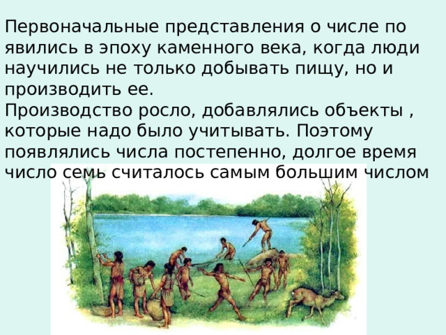Первоначальные представления о числе по явились в эпоху каменного века, когда люди научились не только добывать пищу, но и производить ее. Производство росло, добавлялись объекты , которые надо было учитывать. Поэтому появлялись числа постепенно, долгое время число семь считалось самым большим числом 