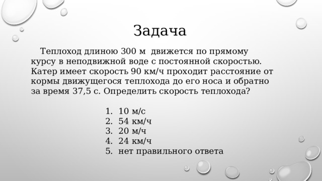  Задача    Т еплоход длиною 300 м движется по прямому курсу в неподвижной воде с постоянной скоростью. Катер имеет скорость 90 км/ч проходит расстояние от кормы движущегося теплохода до его носа и обратно за время 37,5 с. Определить скорость теплохода?   1. 10 м/с  2. 54 км/ч  3. 20 м/ч  4. 24 км/ч  5. нет правильного ответа 