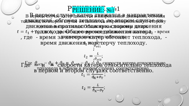 РешеНИЕ:  №1   В первом случае катер движется в направлении движения, обгоняя теплоход, во втором случае он движется в противоположную сторону движения теплохода. Общее время движения катера  , где - время за которое катер обгоняет теплохода, - время движения навстерчу теплоходу .  ;   ;  Где = и = скорости катера относительно теплохода в первом и втором случаях соответственно.  ;   ;     