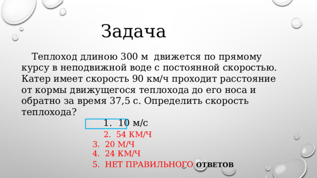  Задача    Теплоход длиною 300 м движется по прямому курсу в неподвижной воде с постоянной скоростью. Катер имеет скорость 90 км/ч проходит расстояние от кормы движущегося теплохода до его носа и обратно за время 37,5 с. Определить скорость теплохода?  1. 10 м/с   2. 54 км/ч  3. 20 м/ч  4. 24 км/ч  5. нет правильного ОТВЕТОВ  