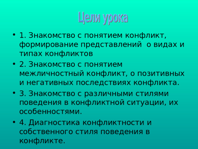 1. Знакомство с понятием конфликт, формирование представлений о видах и типах конфликтов 2. Знакомство с понятием межличностный конфликт, о позитивных и негативных последствиях конфликта. 3. Знакомство с различными стилями поведения в конфликтной ситуации, их особенностями. 4. Диагностика конфликтности и собственного стиля поведения в конфликте. 