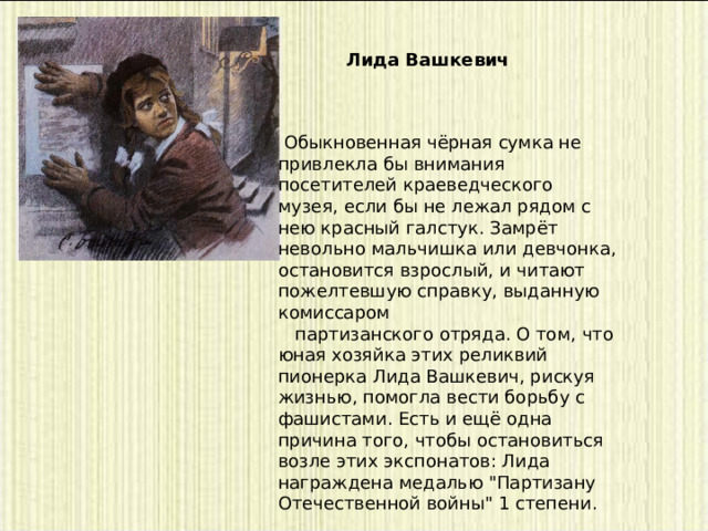 Лида Вашкевич   Обыкновенная чёрная сумка не привлекла бы внимания посетителей краеведческого музея, если бы не лежал рядом с нею красный галстук. Замрёт невольно мальчишка или девчонка, остановится взрослый, и читают пожелтевшую справку, выданную комиссаром     партизанского отряда. О том, что юная хозяйка этих реликвий пионерка Лида Вашкевич, рискуя жизнью, помогла вести борьбу с фашистами. Есть и ещё одна причина того, чтобы остановиться возле этих экспонатов: Лида награждена медалью 