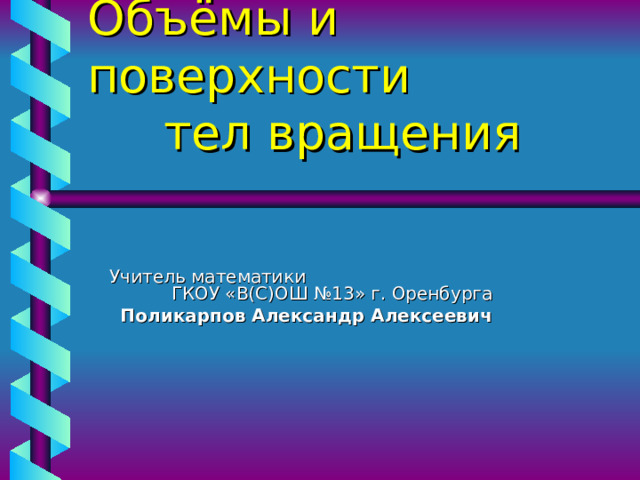 Объёмы и поверхности  тел вращения Учитель математики ГКОУ «В(С)ОШ №13» г. Оренбурга  Поликарпов Александр Алексеевич    