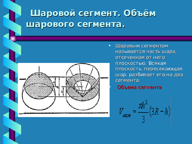  Шаровой сегмент. Объём шарового сегмента.   Шаровым сегментом называется часть шара, отсеченная от него плоскостью. Всякая плоскость, пересекающая шар, разбивает его на два сегмента.  Объема сегмента 