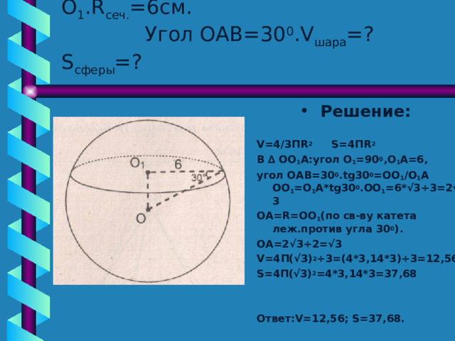 Дано : шар  сечение с центром О 1 . R сеч. =6см.  Угол ОАВ=30 0 . V шара =? S сферы = ? Решение :  V=4/3 П R 2 S=4 П R 2 В ∆ ОО 1 А : угол О 1 =90 0 ,О 1 А=6, угол ОАВ=30 0 . tg 30 0 =ОО 1 / О 1 А  ОО 1 =О 1 А* tg30 0 .ОО 1 =6*√3 ÷ 3 =2 √3 ОА= R=OO 1 ( по св-ву катета леж.против угла 30 0 ). ОА=2√3 ÷2 =√3 V=4 П(√3) 2 ÷ 3=(4*3,14*3) ÷ 3=12,56 S= 4П(√3) 2 =4*3,14*3=37,68   Ответ :V=12 ,56; S=37 ,68. 
