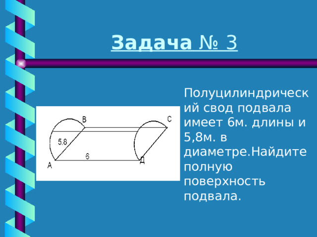 Задача № 3  Полуцилиндрический свод подвала имеет 6м. длины и 5,8м. в диаметре.Найдите полную поверхность подвала. 