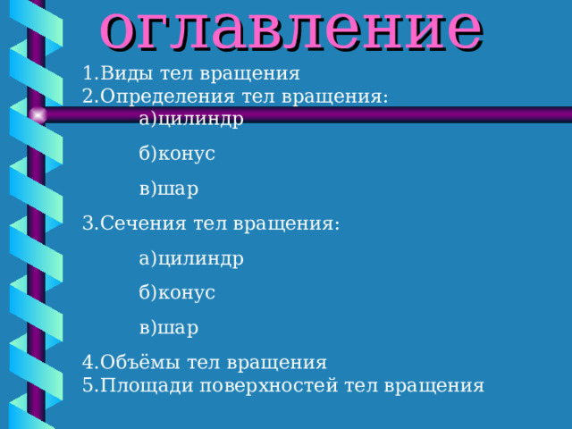 оглавление 1.Виды тел вращения  2.Определения тел вращения:   а)цилиндр  б)конус  в)шар 3.Сечения тел вращения:  а)цилиндр  б)конус  в)шар 4.Объёмы тел вращения  5.Площади поверхностей тел вращения  