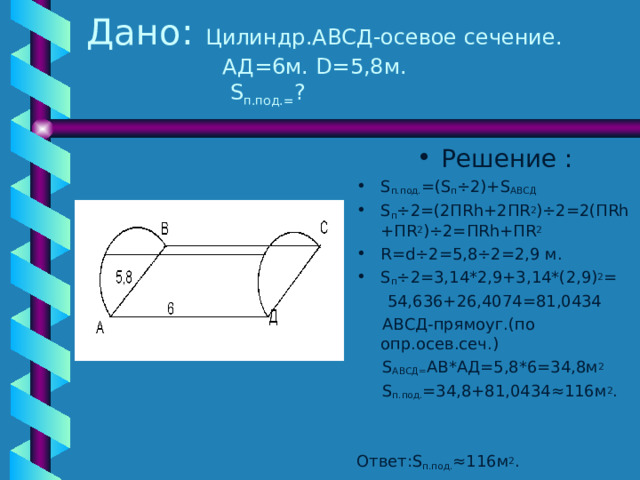 Дано :  Цилиндр.АВСД-осевое сечение.  АД=6м. D= 5,8м.   S п.под.= ? Решение : S п.под. =( S п ÷ 2)+ S АВСД S п ÷ 2= ( 2П Rh+2 П R 2 )÷2=2( П Rh+ П R 2 )÷2= П Rh+ П R 2 R=d÷2=5 ,8 ÷ 2=2,9 м. S п ÷ 2=3,14*2,9+3,14*(2,9) 2 =  54,636+26,4074=81,0434  АВСД-прямоуг.(по опр.осев.сеч.)  S АВСД= АВ*АД=5,8*6=34,8м 2  S п.под. =34,8+81,0434≈116м 2 . Ответ :S п.под. ≈116м 2 . 