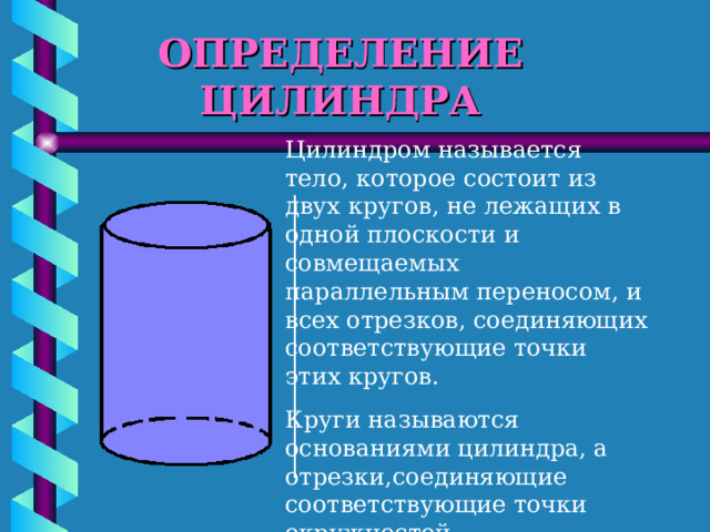ОПРЕДЕЛЕНИЕ ЦИЛИНДРА Цилиндром называется тело, которое состоит из двух кругов, не лежащих в одной плоскости и совмещаемых параллельным переносом, и всех отрезков, соединяющих соответствующие точки этих кругов. Круги называются основаниями цилиндра, а отрезки,соединяющие соответствующие точки окружностей кругов,образующими цилиндра. 