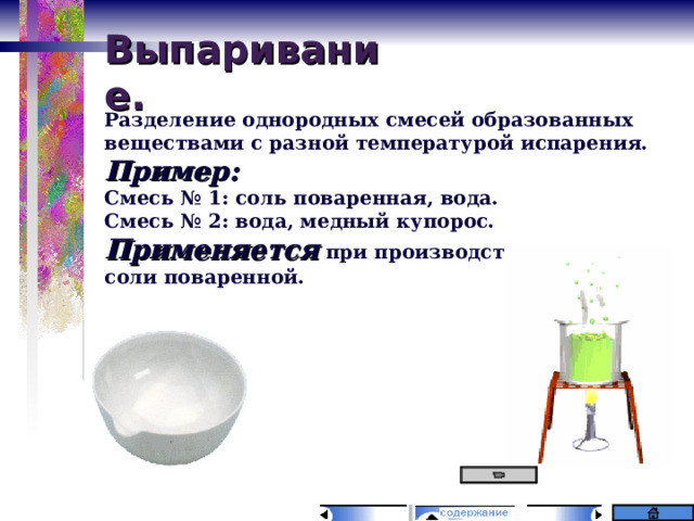 Выпаривание. Разделение однородных смесей образованных веществами с разной температурой испарения. Пример: Смесь № 1: соль поваренная, вода. Смесь № 2: вода, медный купорос. Применяется при производстве сахара, соли поваренной. 