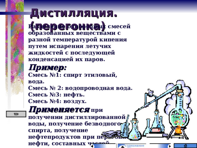 Дистилляция. (перегонка) Разделение однородных смесей образованных веществами с разной температурой кипения путем испарения летучих жидкостей с последующей конденсацией их паров. Пример: Смесь №1: спирт этиловый, вода. Смесь № 2: водопроводная вода. Смесь №3: нефть. Смесь №4: воздух. Применяется при получении дистиллированной воды, получение безводного спирта, получение нефтепродуктов при перегонке нефти, составных частей воздуха (кислород, азот, благородные газы). 