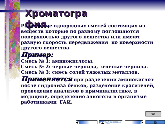 Хроматография. Разделение однородных смесей состоящих из веществ которые по разному поглощаются поверхностью другого вещества или имеют разную скорость передвижения по поверхности другого вещества. Пример: Смесь № 1: аминокислоты. Смесь № 2: черные чернила, зеленые чернила. Смесь № 3: смесь солей тяжелых металлов. Применяется при разделении аминокислот после гидролиза белков, разделение красителей, проведение анализов в криминалистике, в медицине, определение алкоголя в организме работниками ГАИ. 