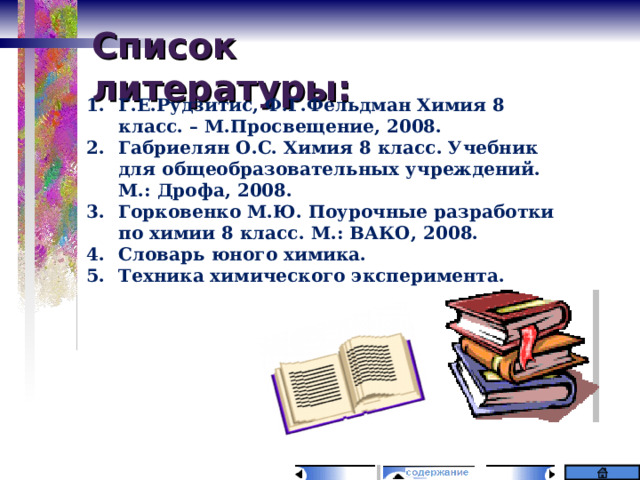 Список литературы: Г.Е.Рудзитис, Ф.Г.Фельдман Химия 8 класс. – М.Просвещение, 2008. Габриелян О.С. Химия 8 класс. Учебник для общеобразовательных учреждений. М.: Дрофа, 2008. Горковенко М.Ю. Поурочные разработки по химии 8 класс. М.: ВАКО, 2008. Словарь юного химика. Техника химического эксперимента. 