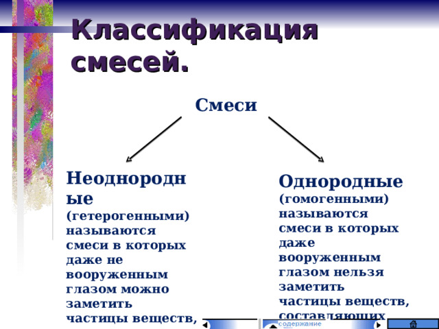 Классификация смесей. Смеси    Неоднородные (гетерогенными) называются смеси в которых даже не вооруженным глазом можно заметить частицы веществ, составляющих смесь. Однородные (гомогенными) называются смеси в которых даже вооруженным глазом нельзя заметить частицы веществ, составляющих смесь.  