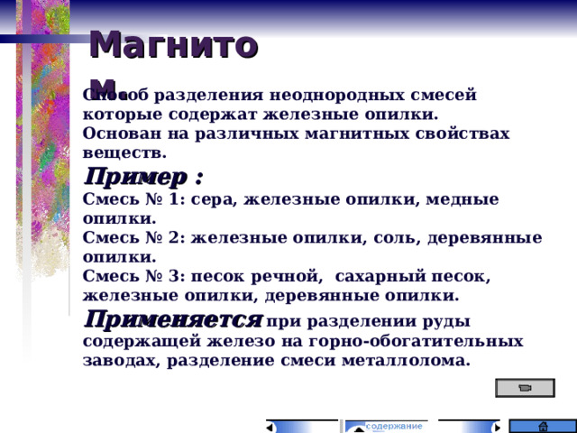Магнитом. Способ разделения неоднородных смесей которые содержат железные опилки. Основан на различных магнитных свойствах веществ. Пример : Смесь № 1: сера, железные опилки, медные опилки. Смесь № 2: железные опилки, соль, деревянные опилки. Смесь № 3: песок речной, сахарный песок, железные опилки, деревянные опилки. Применяется при разделении руды содержащей железо на горно-обогатительных заводах, разделение смеси металлолома. 