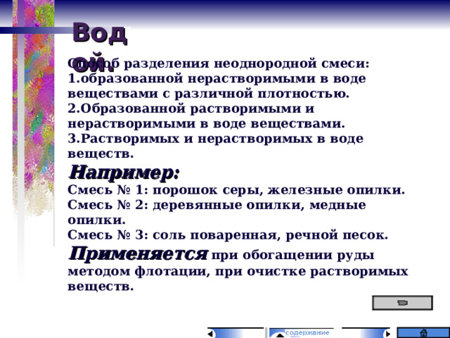 Водой. Способ разделения неоднородной смеси: образованной нерастворимыми в воде веществами с различной плотностью. Образованной растворимыми и нерастворимыми в воде веществами. Растворимых и нерастворимых в воде веществ. Например: Смесь № 1: порошок серы, железные опилки. Смесь № 2: деревянные опилки, медные опилки. Смесь № 3: соль поваренная, речной песок. Применяется при обогащении руды методом флотации, при очистке растворимых веществ. 