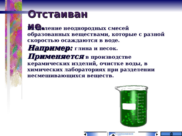 Отстаивание. Разделение неоднородных смесей образованных веществами, которые с разной скоростью осаждаются в воде. Например: глина и песок. Применяется в производстве керамических изделий, очистке воды, в химических лабораториях при разделении несмешивающихся веществ.  