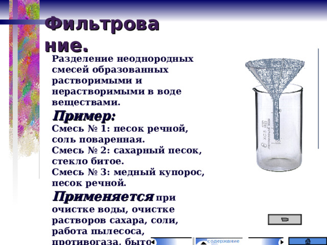 Фильтрование. Разделение неоднородных смесей образованных растворимыми и нерастворимыми в воде веществами. Пример: Смесь № 1: песок речной, соль поваренная. Смесь № 2: сахарный песок, стекло битое. Смесь № 3: медный купорос, песок речной. Применяется при очистке воды, очистке растворов сахара, соли, работа пылесоса, противогаза, бытовые фильтры для воды. 