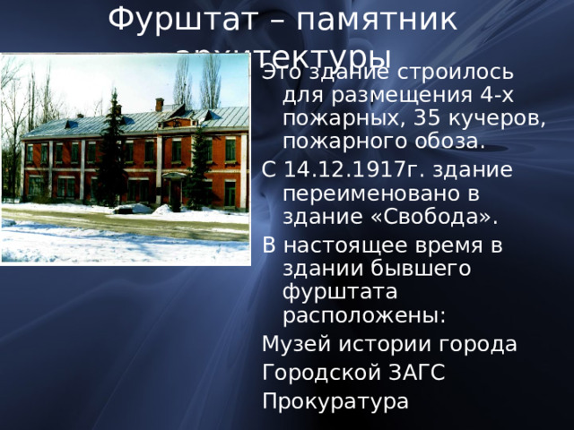 Фурштат – памятник архитектуры Это здание строилось для размещения 4-х пожарных, 35 кучеров, пожарного обоза. С 14.12.1917г. здание переименовано в здание «Свобода». В настоящее время в здании бывшего фурштата расположены: Музей истории города Городской ЗАГС Прокуратура 