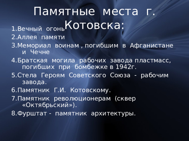 Памятные места г. Котовска: 1.Вечный огонь 2.Аллея памяти 3.Мемориал воинам , погибшим в Афганистане и Чечне 4.Братская могила рабочих завода пластмасс, погибших при бомбежке в 1942г. 5.Стела Героям Советского Союза - рабочим завода. 6.Памятник Г.И. Котовскому. 7.Памятник революционерам (сквер «Октябрьский»). 8.Фурштат - памятник архитектуры. 