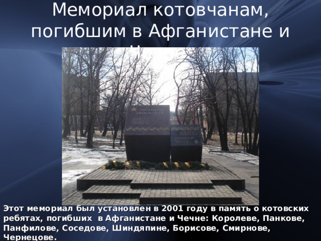 Мемориал котовчанам,  погибшим в Афганистане и Чечне: Этот мемориал был установлен в 2001 году в память о котовских ребятах, погибших в Афганистане и Чечне: Королеве, Панкове, Панфилове, Соседове, Шиндяпине, Борисове, Смирнове, Чернецове. 