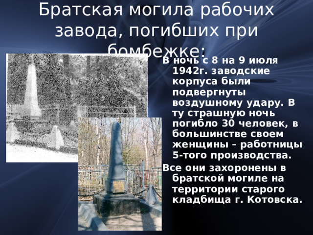 Братская могила рабочих завода, погибших при бомбежке: В ночь с 8 на 9 июля 1942г. заводские корпуса были подвергнуты воздушному удару. В ту страшную ночь погибло 30 человек, в большинстве своем женщины – работницы 5-того производства. Все они захоронены в братской могиле на территории старого кладбища г. Котовска. 