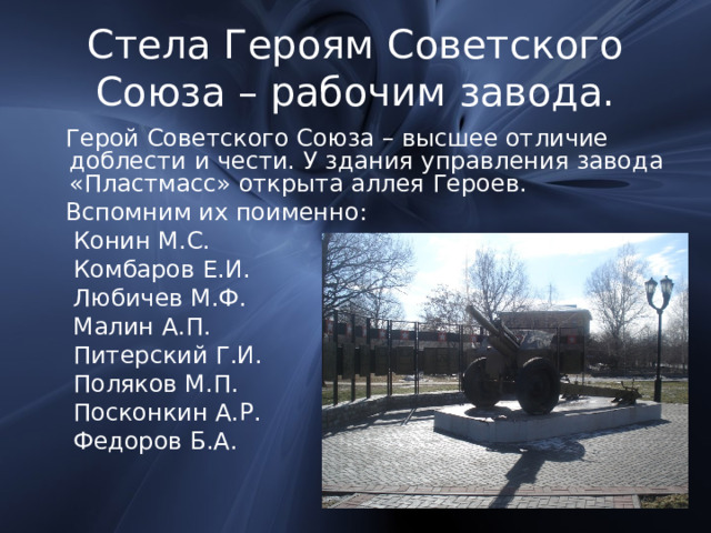 Стела Героям Советского Союза – рабочим завода.  Герой Советского Союза – высшее отличие доблести и чести. У здания управления завода «Пластмасс» открыта аллея Героев.  Вспомним их поименно:  Конин М.С.  Комбаров Е.И.  Любичев М.Ф.  Малин А.П.  Питерский Г.И.  Поляков М.П.  Посконкин А.Р.  Федоров Б.А. 