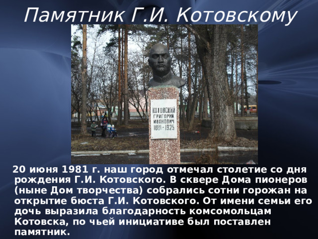 Памятник Г.И. Котовскому  20 июня 1981 г. наш город отмечал столетие со дня рождения Г.И. Котовского. В сквере Дома пионеров (ныне Дом творчества) собрались сотни горожан на открытие бюста Г.И. Котовского. От имени семьи его дочь выразила благодарность комсомольцам Котовска, по чьей инициативе был поставлен памятник. 