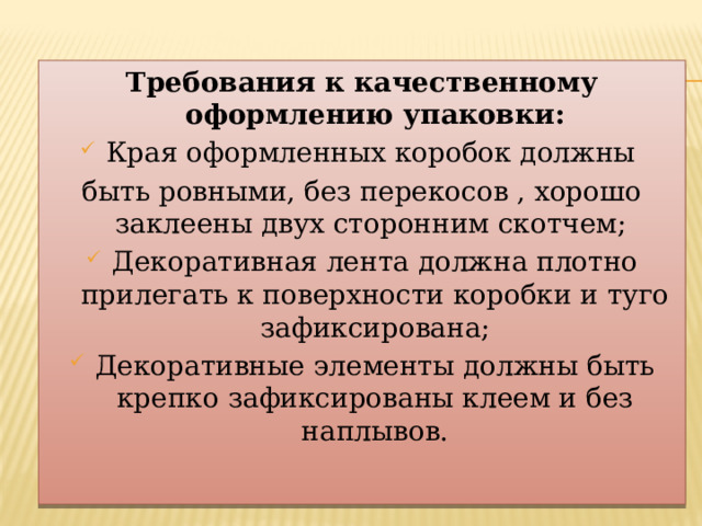 Требования к качественному оформлению упаковки: Края оформленных коробок должны быть ровными, без перекосов , хорошо заклеены двух сторонним скотчем; Декоративная лента должна плотно прилегать к поверхности коробки и туго зафиксирована; Декоративные элементы должны быть крепко зафиксированы клеем и без наплывов. 