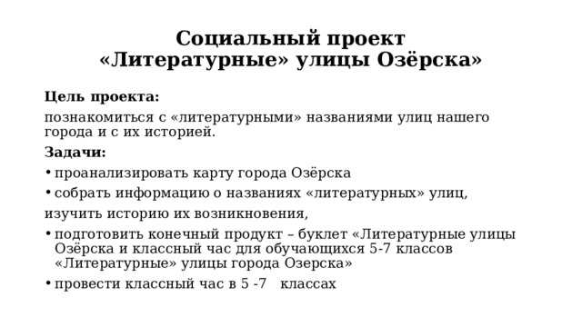 Социальный проект  «Литературные» улицы Озёрска» Цель проекта: познакомиться с «литературными» названиями улиц нашего города и с их историей. Задачи: проанализировать карту города Озёрска собрать информацию о названиях «литературных» улиц, изучить историю их возникновения, подготовить конечный продукт – буклет «Литературные улицы Озёрска и классный час для обучающихся 5-7 классов «Литературные» улицы города Озерска» провести классный час в 5 -7 классах 