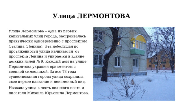 Улица ЛЕРМОНТОВА Улица Лермонтова – одна из первых капитальных улиц города, застраивалась практически одновременно с проспектом Сталина (Ленина). Эта небольшая по протяженности улица начинается от проспекта Ленина и упирается в здание детских яслей № 9. Каждый дом на улице Лермонтова украшен орнаментом с военной символикой. За все 73 года существования города улица сохранила свое первое название и неизменный вид. Названа улица в честь великого поэта и писателя Михаила Юрьевича Лермонтова. 