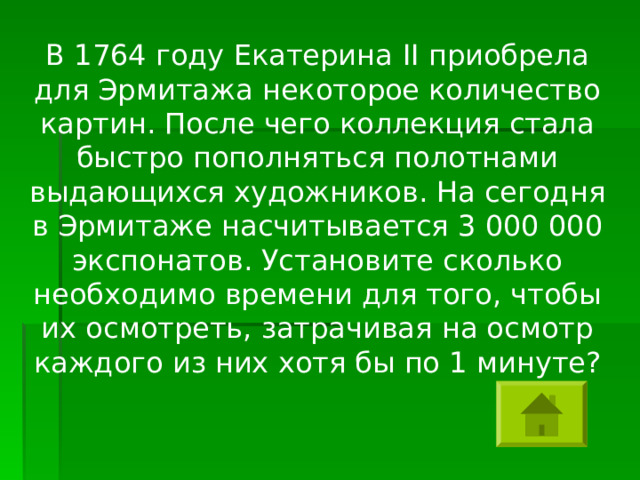 В 1764 году Екатерина II приобрела для Эрмитажа некоторое количество картин. После чего коллекция стала быстро пополняться полотнами выдающихся художников. На сегодня в Эрмитаже насчитывается 3 000 000 экспонатов. Установите сколько необходимо времени для того, чтобы их осмотреть, затрачивая на осмотр каждого из них хотя бы по 1 минуте? 