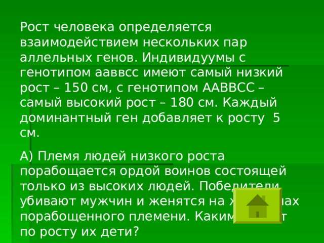 Рост человека определяется взаимодействием нескольких пар аллельных генов. Индивидуумы с генотипом ааввсс имеют самый низкий рост – 150 см, с генотипом ААВВСС – самый высокий рост – 180 см. Каждый доминантный ген добавляет к росту 5 см. А) Племя людей низкого роста порабощается ордой воинов состоящей только из высоких людей. Победители убивают мужчин и женятся на женщинах порабощенного племени. Какими будут по росту их дети? 