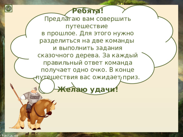 Ребята! Предлагаю вам совершить путешествие в прошлое. Для этого нужно разделиться на две команды и выполнить задания сказочного дерева. За каждый правильный ответ команда получает одно очко. В конце путешествия вас ожидает приз. Желаю удачи! 