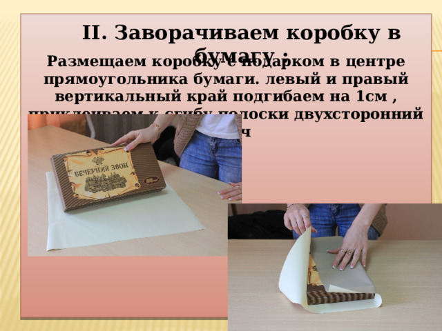   Размещаем коробку с подарком в центре прямоугольника бумаги. левый и правый вертикальный край подгибаем на 1см , приклеиваем к сгибу полоски двухсторонний скотч II. Заворачиваем коробку в бумагу : 