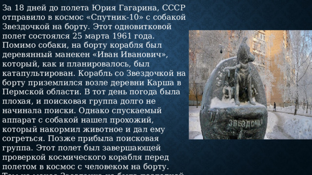 За 18 дней до полета Юрия Гагарина, СССР отправило в космос «Спутник-10» с собакой Звездочкой на борту. Этот одновитковой полет состоялся 25 марта 1961 года. Помимо собаки, на борту корабля был деревянный манекен «Иван Иванович», который, как и планировалось, был катапультирован. Корабль со Звездочкой на борту приземлился возле деревни Карша в Пермской области. В тот день погода была плохая, и поисковая группа долго не начинала поиски. Однако спускаемый аппарат с собакой нашел прохожий, который накормил животное и дал ему согреться. Позже прибыла поисковая группа. Этот полет был завершающей проверкой космического корабля перед полетом в космос с человеком на борту. Тем не менее Звездочка не была последней собакой, которую отправили в космос. В Ижевске 25 марта 2006 года был открыт памятник собаке-космонавту Звездочке в сквере на улице    