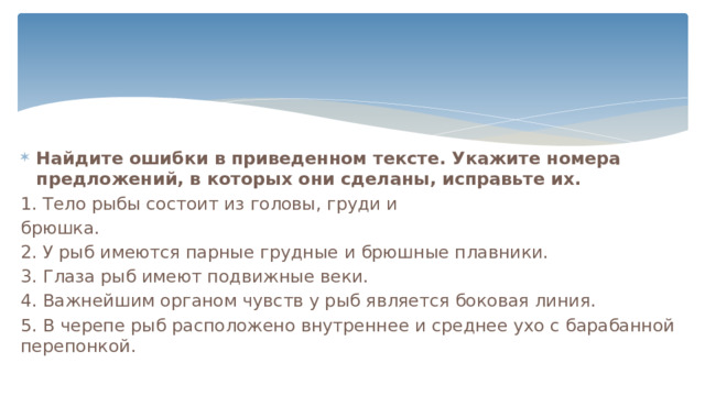 Найдите ошибки в приведенном тексте. Укажите номера предложений, в которых они сделаны, исправьте их. 1. Тело рыбы состоит из головы, груди и брюшка. 2. У рыб имеются парные грудные и брюшные плавники. 3. Глаза рыб имеют подвижные веки. 4. Важнейшим органом чувств у рыб является боковая линия. 5. В черепе рыб расположено внутреннее и среднее ухо с барабанной перепонкой. 