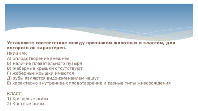 Установите соответствие между признаком животных и классом, для которого он характерен. ПРИЗНАК    А) оплодотворение внешнее   Б) наличие плавательного пузыря   В) жаберные крышки отсутствуют   Г) жаберные крышки имеются   Д) зубы являются видоизменением чешуи   Е) характерно внутреннее оплодотворение и разные типы живорождения    КЛАСС  1) Хрящевые рыбы   2) Костные рыбы    