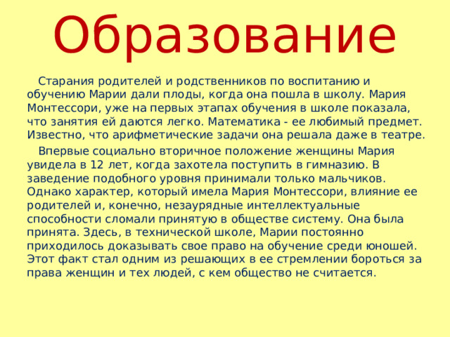 Образование  Старания родителей и родственников по воспитанию и обучению Марии дали плоды, когда она пошла в школу. Мария Монтессори, уже на первых этапах обучения в школе показала, что занятия ей даются легко. Математика - ее любимый предмет. Известно, что арифметические задачи она решала даже в театре.  Впервые социально вторичное положение женщины Мария увидела в 12 лет, когда захотела поступить в гимназию. В заведение подобного уровня принимали только мальчиков. Однако характер, который имела Мария Монтессори, влияние ее родителей и, конечно, незаурядные интеллектуальные способности сломали принятую в обществе систему. Она была принята. Здесь, в технической школе, Марии постоянно приходилось доказывать свое право на обучение среди юношей. Этот факт стал одним из решающих в ее стремлении бороться за права женщин и тех людей, с кем общество не считается. 