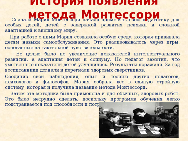 История появления метода Монтессори  Сначала Мария Монтессори начала применять свою педагогику для особых детей, детей с задержкой развития психики и сложной адаптацией к внешнему миру.  При работе с ними Мария создавала особую среду, которая прививала детям навыки самообслуживания. Это реализовывалось через игры, основанные на тактильной чувствительности.  Ее целью было не увеличение показателей интеллектуального развития, а адаптация детей к социуму. Но педагог заметил, что умственные показатели детей улучшились. Результаты поражали. За год воспитанники догнали и перегнали здоровых сверстников. Соединив свои наблюдения, опыт и теорию других педагогов, психологов и философов, Мария собрала все в единую стройную систему, которая и получила название метода Монтессори.  Затем эта методика была применена и для обычных, здоровых ребят. Это было нетрудно сделать, поскольку программа обучения легко подстраивается под способности и потребности каждого ребенка. 